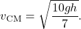 $$ v_{\text{CM}} = \sqrt{\frac{10gh}{7}}. $$